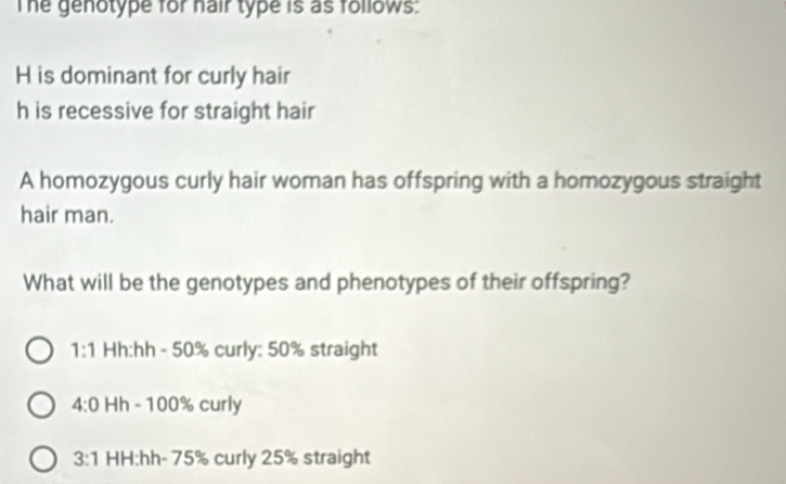 The genotype for hair type is as follows:
H is dominant for curly hair
h is recessive for straight hair
A homozygous curly hair woman has offspring with a homozygous straight
hair man.
What will be the genotypes and phenotypes of their offspring?
1:1 Hh:hh - 50% curly: 50% straight
4:0 Hh - 100% curly
3:1 HH:hh- 75% curly 25% straight