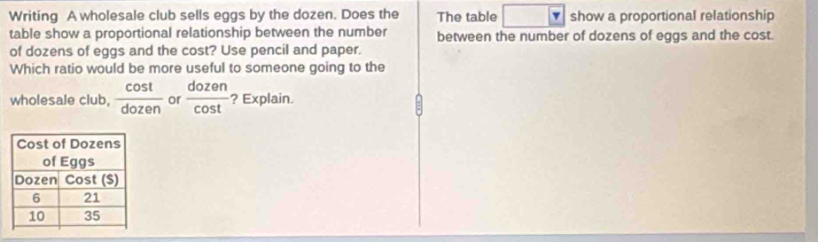 Writing A wholesale club sells eggs by the dozen. Does the The table show a proportional relationship 
table show a proportional relationship between the number between the number of dozens of eggs and the cost. 
of dozens of eggs and the cost? Use pencil and paper. 
Which ratio would be more useful to someone going to the 
wholesale club,  cos t/dozen  or  dozen/cos t  ? Explain.