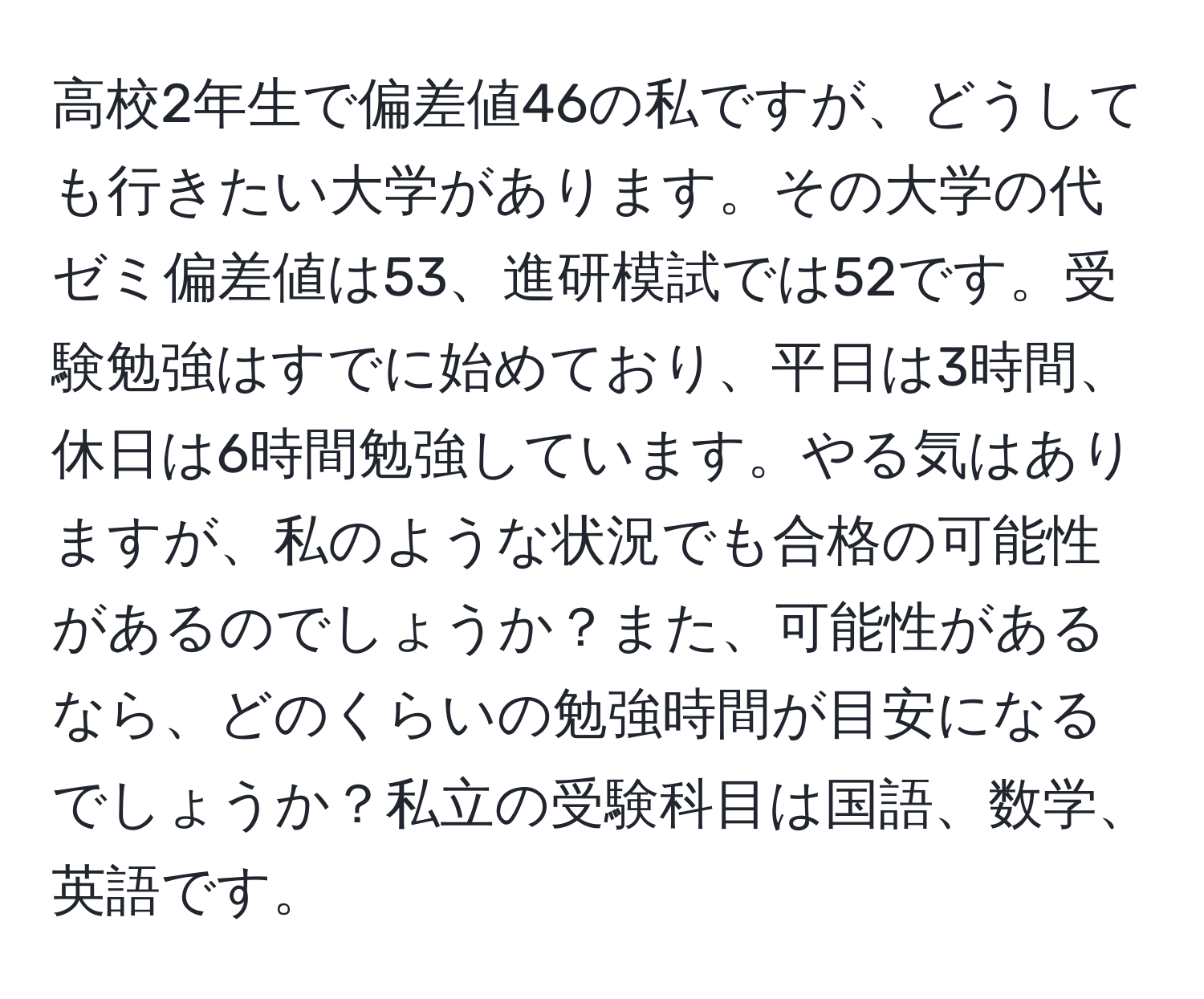 高校2年生で偏差値46の私ですが、どうしても行きたい大学があります。その大学の代ゼミ偏差値は53、進研模試では52です。受験勉強はすでに始めており、平日は3時間、休日は6時間勉強しています。やる気はありますが、私のような状況でも合格の可能性があるのでしょうか？また、可能性があるなら、どのくらいの勉強時間が目安になるでしょうか？私立の受験科目は国語、数学、英語です。