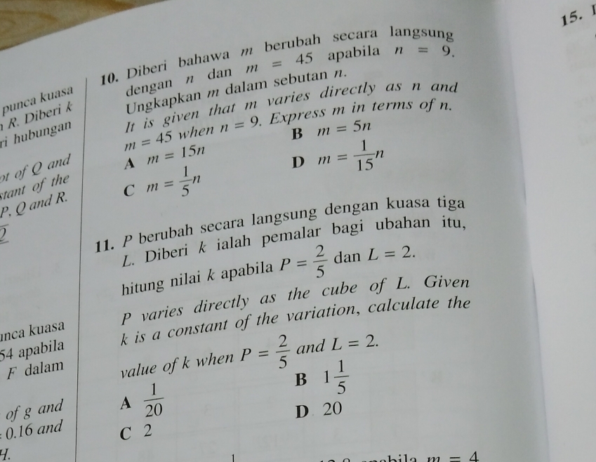 m=45 apabila n=9. 
10. Diberi bahawa m berubah secara langsung
Ungkapkan m dalam sebutan n.
It is given that m varies directly as n and
ri huungan R. Diberi k punça kuasa dengan n dan
m=45 when n=9. Express m in terms of n.
B m=5n
ot of Qand
A m=15n
D m= 1/15 n
P, Q and R. tant of th
C m= 1/5 n
2 
11. P berubah secara langsung dengan kuasa tiga
L. Diberi k ialah pemalar bagi ubahan itu,
hitung nilai k apabila P= 2/5  dan L=2.
P varies directly as the cube of L. Given
k is a constant of the variation, calculate the
unca kuasa
54 apabila and L=2. 
F dalam value of k when P= 2/5 
B 1 1/5 
of g and A  1/20  D 20
0. 16 and C 2
4.
m=4