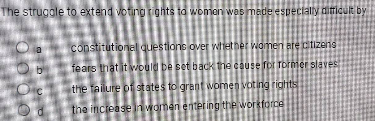 The struggle to extend voting rights to women was made especially difficult by
a constitutional questions over whether women are citizens
b fears that it would be set back the cause for former slaves
C the failure of states to grant women voting rights
d the increase in women entering the workforce