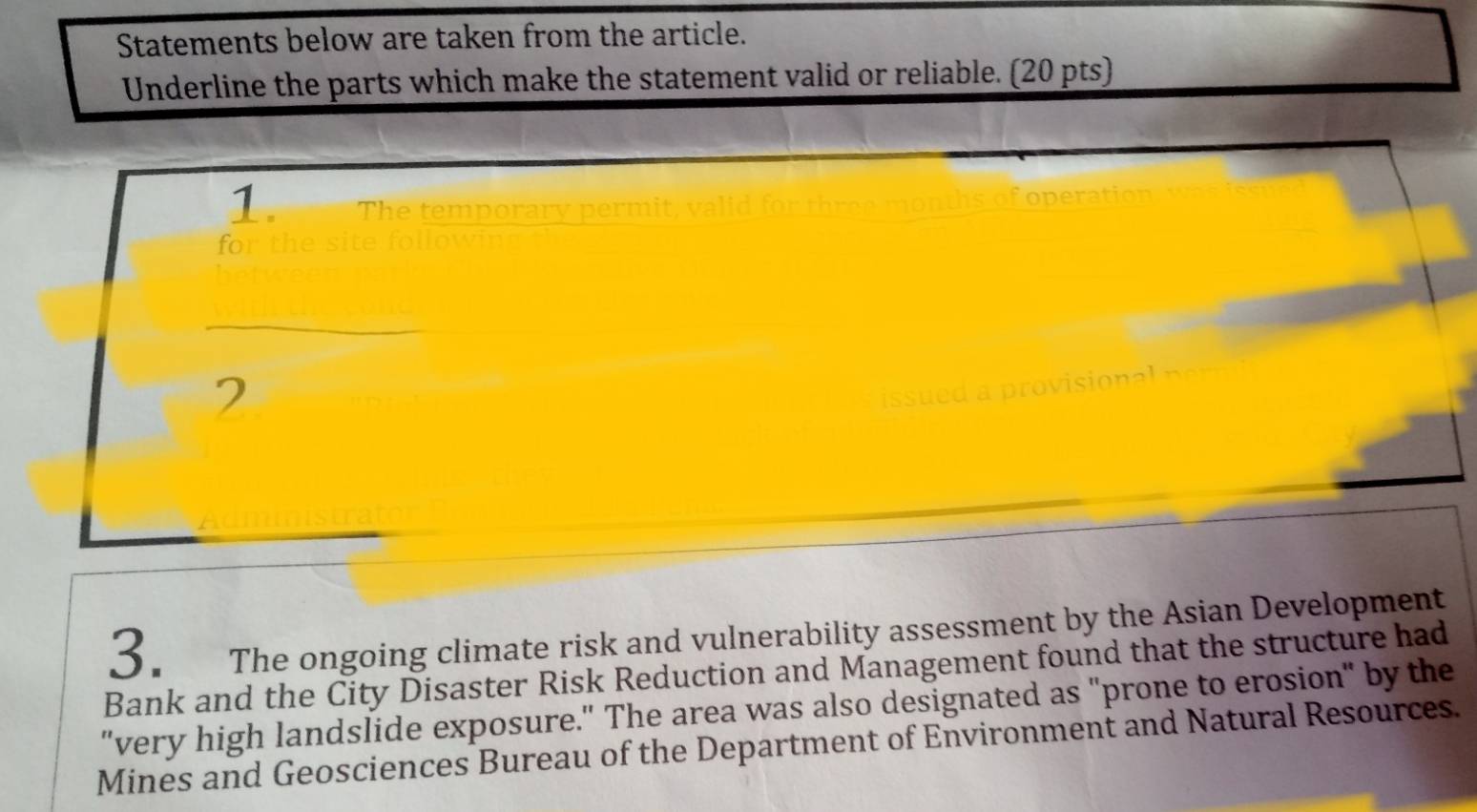 Statements below are taken from the article. 
Underline the parts which make the statement valid or reliable. (20 pts) 
1. T he temp orar y p erm sof operation 
for the site follow 
2 
3. The ongoing climate risk and vulnerability assessment by the Asian Development 
Bank and the City Disaster Risk Reduction and Management found that the structure had 
"very high landslide exposure." The area was also designated as "prone to erosion" by the 
Mines and Geosciences Bureau of the Department of Environment and Natural Resources.