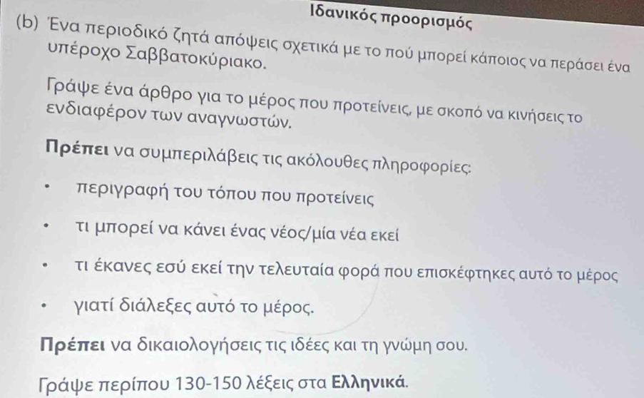 Βδανικός προορισμός 
(b) ενα ππεριοδικό ζητά απόψεις σχετικάα μεα τοαπούόί μπορεί κάποιος να περόάσει ένα 
υπέροχο Σαββατοκύριακο.
Ρράαρψαεαένααάρθρο για τοαμέροοςα πουαπροτείνειςς με σκοπό να κινήσεις το 
ενδιαφέρον των αναγνωστών. 
ΠΝρέίπαεαιανα συμπεριλάβειςα τιςακόλουθεςαπληροφρορίες: 
περιγραφή του τόπου που προτείνεις 
τι μπορεί να κάνει ένας νέοςημία νέα εκεί 
τι έκανες εσύ εκεί την τελευταία φορά που επισκέφτηκες αυτό το μέρος 
γιατί διάλεξες αυτό το μέρος. 
ηρίέίπίει να δικαιολογήσεις τιςαιδέεςα και τη γνώμη σου. 
ΡΤράψεα περίπου 130-15Ο λέξεις στα Ελληνικά.