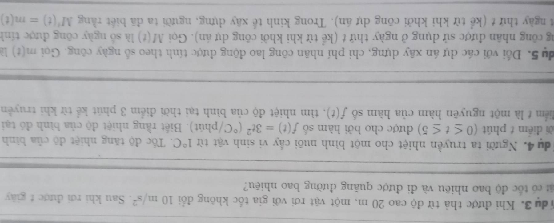 Ydu 3. Khi được thả từ độ cao 20 m, một vật rơi với gia tốc không đổi 10m/s^2. Sau khi rơi được t giây 
cát có tốc độ bao nhiêu và đi được quăng đường bao nhiêu? 
du 4. Người ta truyền nhiệt cho một bình nuôi cấy vi sinh vật từ 1°C. Tốc độ tăng nhiệt độ của bình 
ời điểm t phút (0≤ t≤ 5) được cho bởi hàm số f(t)=3t^2(^circ C) (phút). Biết rằng nhiệt độ của bình đó tại 
liểm t là một nguyên hàm của hàm số f(t) , tìm nhiệt độ của bình tại thời điểm 3 phút kể từ khi truyền 
du 5. Đối với các dự án xây dựng, chi phí nhân công lao động được tính theo số ngày công. Gọi m(t)
ng công nhân được sử dụng ở ngày thứ t (kể từ khi khởi công dự án). Gọi M(t) là số ngày công được tính 
t ngày thứ t (kể từ khi khởi công dự án). Trong kinh tế xây dựng, người ta đã biết rằng M'(t)=m(t)