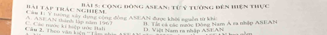 Cộng đông ASean: từ ý tưởng đên hiện thực
bài tập trác nghiệm.
Câu 1: Y tưởng xây dựng cộng đồng ASEAN được khởi nguồn từ khi:
A. ASEAN thành lập năm 1967 B. Tất cả các nước Đông Nam Á ra nhập ASEAN
C. Các nước kí hiệp ước Bali
Câu 2. Theo văn kiện “Tầm n D. Việt Nam ra nhập ASEAN