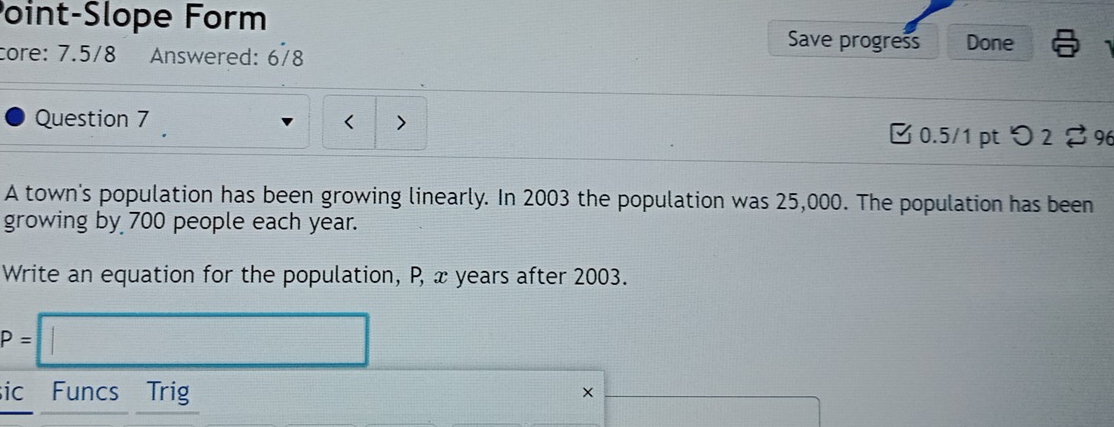 Point-Slope Form Save progress Done 
core: 7.5/8 Answered: 678 
Question 7 < > 
[ 0.5/1 pt つ2 % 9 
A town's population has been growing linearly. In 2003 the population was 25,000. The population has been 
growing by 700 people each year. 
Write an equation for the population, P, x years after 2003.
P=□
sic Funcs Trig 
×