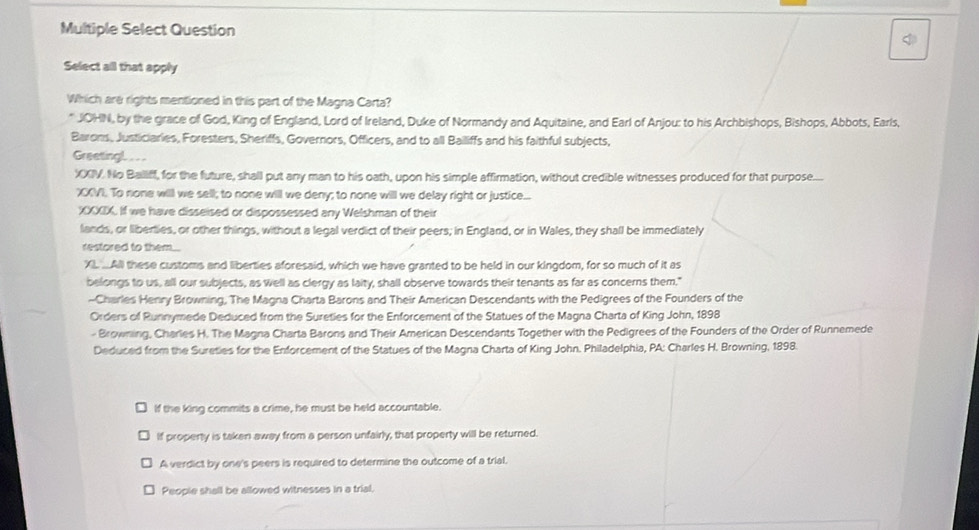 Multiple Select Question 
Select all that apply 
Which are rights mentioned in this part of the Magna Carta? 
* JOHN, by the grace of God, King of England, Lord of Ireland, Duke of Normandy and Aquitaine, and Earl of Anjou: to his Archbishops, Bishops, Abbots, Earls, 
Barons, Justiciaries, Foresters, Sheriffs, Governors, Officers, and to all Bailiffs and his faithful subjects, 
Greetingl. . . 
XXIV. No Balliff, for the future, shall put any man to his oath, upon his simple affirmation, without credible witnesses produced for that purpose..... 
XVI. To none will we sell; to none will we deny; to none will we delay right or justice... 
XXXIX. If we have disseised or dispossessed any Welshman of their 
lands, or liberties, or other things, without a legal verdict of their peers; in England, or in Wales, they shall be immediately 
restored to them 
XI All these customs and liberties aforesaid, which we have granted to be held in our kingdom, for so much of it as 
belongs to us, all our subjects, as well as clergy as laity, shall observe towards their tenants as far as concerns them." 
--Charles Henry Browning, The Magna Charta Barons and Their American Descendants with the Pedigrees of the Founders of the 
Orders of Runnymede Deduced from the Sureties for the Enforcement of the Statues of the Magna Charta of King John, 1898 
- Browning, Charles H. The Magna Charta Barons and Their American Descendants Together with the Pedigrees of the Founders of the Order of Runnemede 
Deduced from the Sureties for the Enforcement of the Statues of the Magna Charta of King John. Philadelphia, PA: Charles H. Browning, 1898 
If the king commits a crime, he must be held accountable. 
If property is taken away from a person unfairly, that property will be returned. 
A verdict by one's peers is required to determine the outcome of a trial. 
People shall be allowed witnesses in a trial.