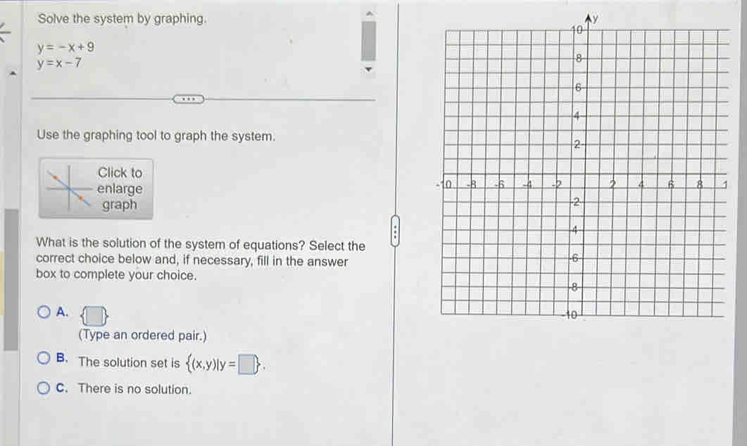 Solve the system by graphing.
y=-x+9
y=x-7
Use the graphing tool to graph the system.
Click to
enlarge 
graph
What is the solution of the system of equations? Select the
correct choice below and, if necessary, fill in the answer
box to complete your choice.
A.
(Type an ordered pair.)
B. The solution set is  (x,y)|y=□ .
C. There is no solution.