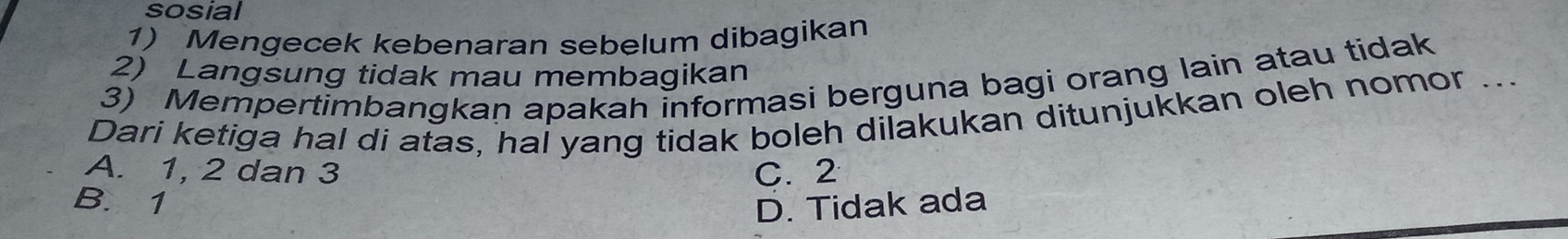 sosial
1) Mengecek kebenaran sebelum dibagikan
2) Langsung tidak mau membagikan
3) Mempertimbangkan apakah informasi berguna bagi orang lain atau tidak
Dari ketiga hal di atas, hai yang tidak boleh dilakukan ditunjukkan oleh nomor ...
A. 1, 2 dan 3 C. 2
B. 1
D. Tidak ada