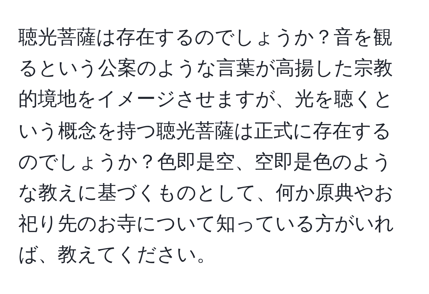 聴光菩薩は存在するのでしょうか？音を観るという公案のような言葉が高揚した宗教的境地をイメージさせますが、光を聴くという概念を持つ聴光菩薩は正式に存在するのでしょうか？色即是空、空即是色のような教えに基づくものとして、何か原典やお祀り先のお寺について知っている方がいれば、教えてください。