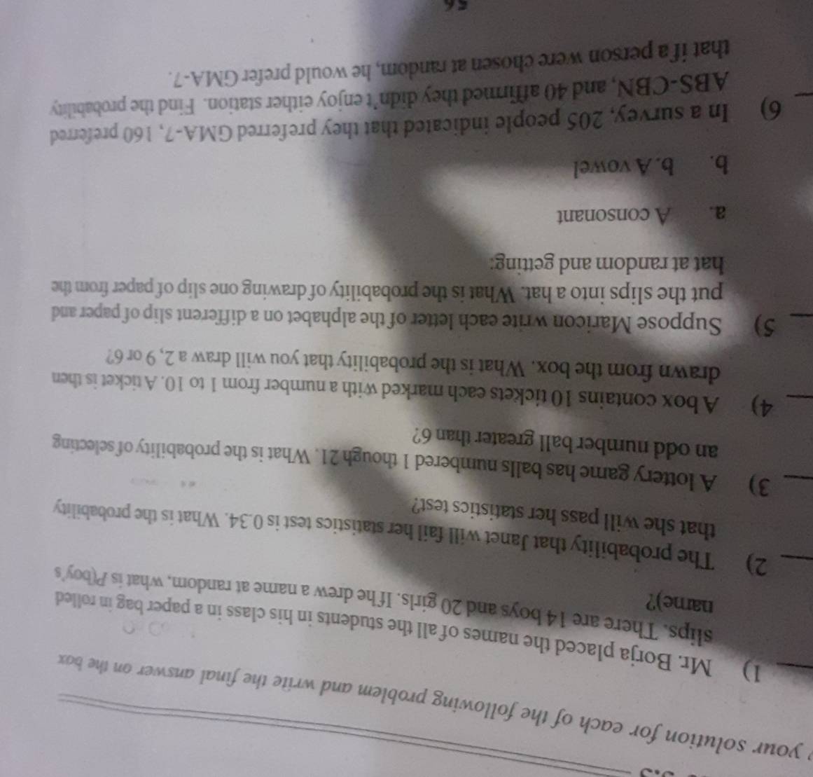 your solution for each of the following problem and write the final answer on the box 
1) Mr. Borja placed the names of all the students in his class in a paper bag in rolled 
name)? 
slips. There are 14 boys and 20 girls. If he drew a name at random, what is P(boy's 
_2) The probability that Janet will fail her statistics test is 0.34. What is the probability 
that she will pass her statistics test? 
_3) A lottery game has balls numbered 1 though 21. What is the probability of selecting 
an odd number ball greater than 6? 
_4) A box contains 10 tickets each marked with a number from 1 to 10. A ticket is then 
drawn from the box. What is the probability that you will draw a 2, 9 or 6? 
_5) Suppose Maricon write each letter of the alphabet on a different slip of paper and 
put the slips into a hat. What is the probability of drawing one slip of paper from the 
hat at random and getting: 
a. A consonant 
b. b. A vowel 
_ 
6) In a survey, 205 people indicated that they preferred GMA-7, 160 preferred 
ABS-CBN, and 40 affirmed they didn’t enjoy either station. Find the probability 
that if a person were chosen at random, he would prefer GMA-7.