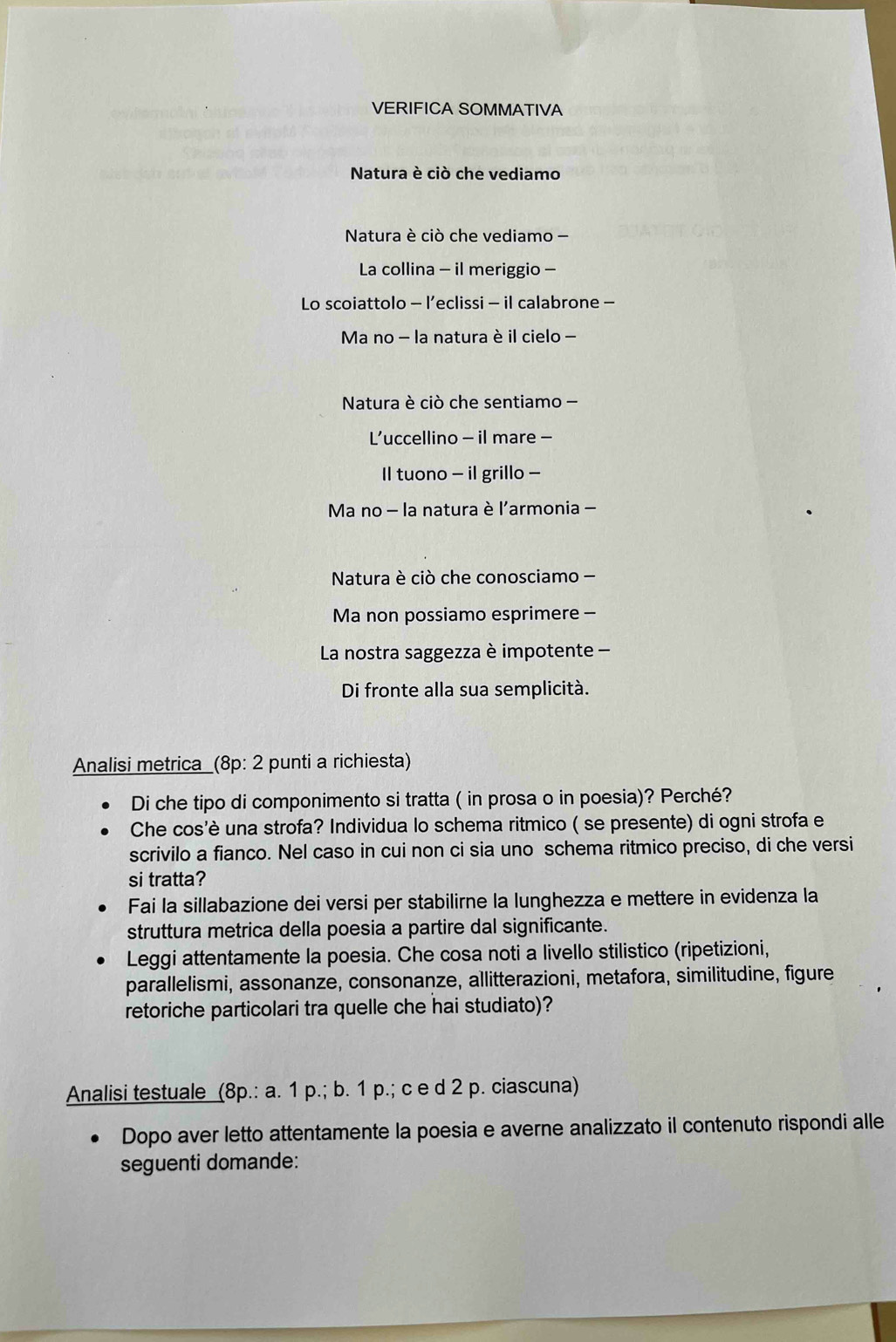 VERIFICA SOMMATIVA 
Natura è ciò che vediamo 
Natura è ciò che vediamo 
La collina - il meriggio - 
Lo scoiattolo - l’eclissi - il calabrone - 
Ma no - la natura è il cielo - 
Natura è ciò che sentiamo - 
L’uccellino - il mare - 
Il tuono - il grillo - 
Ma no - la natura è l'armonia - 
Natura è ciò che conosciamo - 
Ma non possiamo esprimere - 
La nostra saggezza è impotente - 
Di fronte alla sua semplicità. 
Analisi metrica _(8p: 2 punti a richiesta) 
Di che tipo di componimento si tratta ( in prosa o in poesia)? Perché? 
Che cos'è una strofa? Individua lo schema ritmico ( se presente) di ogni strofa e 
scrivilo a fianco. Nel caso in cui non ci sia uno schema ritmico preciso, di che versi 
si tratta? 
Fai la sillabazione dei versi per stabilirne la lunghezza e mettere in evidenza la 
struttura metrica della poesia a partire dal significante. 
Leggi attentamente la poesia. Che cosa noti a livello stilistico (ripetizioni, 
parallelismi, assonanze, consonanze, allitterazioni, metafora, similitudine, figure 
retoriche particolari tra quelle che hai studiato)? 
Analisi testuale (8p.: a. 1 p.; b. 1 p.; c e d 2 p. ciascuna) 
Dopo aver letto attentamente la poesia e averne analizzato il contenuto rispondi alle 
seguenti domande: