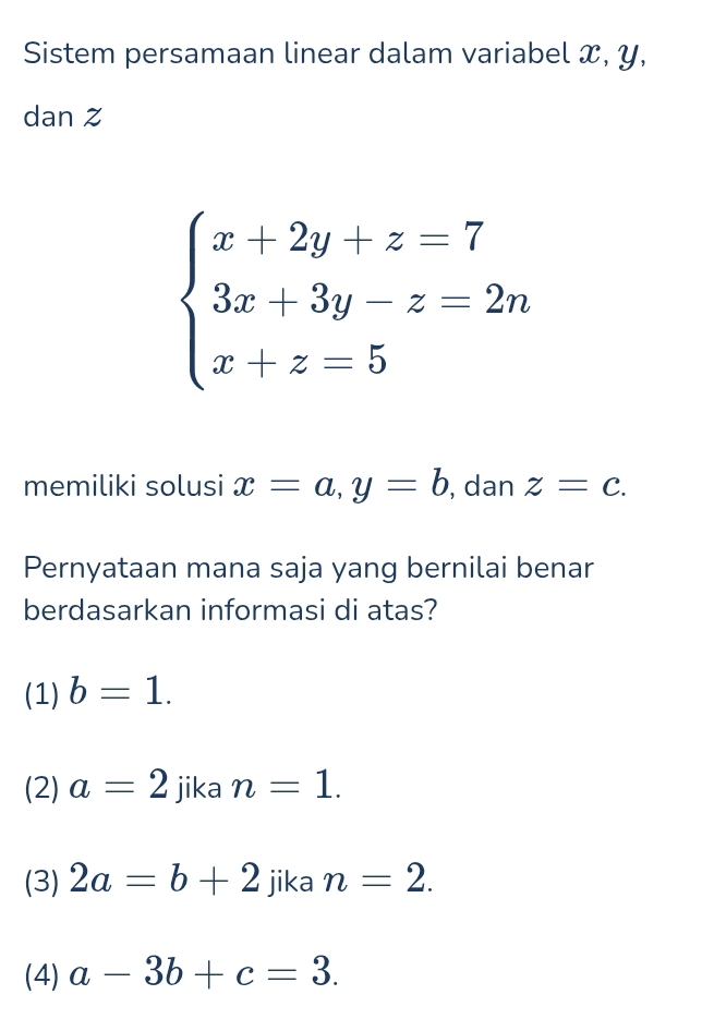 Sistem persamaan linear dalam variabel x, y,
dan z
beginarrayl x+2y+z=7 3x+3y-z=2n x+z=5endarray.
memiliki solusi x=a, y=b , dan z=c. 
Pernyataan mana saja yang bernilai benar
berdasarkan informasi di atas?
(1) b=1.
(2) a=2 jika n=1.
(3) 2a=b+2 jika n=2.
(4) a-3b+c=3.