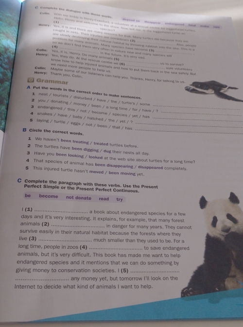 complete the dilogue with these words .
Coln  With me today is Herry Crastuel, a seluctess at a rescue cante to toggemead turies
e pend on  ssoppear endengored  atal ma .
( 1) Hello. Hanry and wak ams to the shae. How hel me, in the ingesbeed ture on
9D0000？
ary? Yes, it is and there are mory reasons ios that. Mary turies de becouse they are
aut i wers. Their inpades ane soemes t a
are slowly clestroying thee natural hatitat by thrswing rubbish into the sea. This is a Alst peope
problem for many ammals. Many species have become (3
(4) so we don't find them very often in rature sow and many species wi
Colin hes, it is, Henry. Do many animals (5)   in the tuture It 's very sad _
Henry: Yes, they do. At the rescue centre we (6) _ s  1o survive' sure volunteers
know how to help injured animals and flow to put them back in the sea safely. But
we need more peogle to help us .
Henry: Thank you, Colin. Colin: Maybe some of our listeners can help you. Thanks, Henry, for talking to us
r amma
A Put the words in the correct order to make sentences.
1 nest / tourists / disturbed / have / the / turtle's / some
2 you / donating / money / been / a long time / for / have / ?
3 endangered / this / not / become / species / yet / has_
4 snakes / have / baby / hatched / the / yet / ?_
_
5 laying / turtle / eggs / not / been / that / has_
B Circle the correct words.
1 We haven't been treating / treated turtles before.
2 The turties have been digging / dug their nests all day.
3 Have you been looking / looked at the web site about turties for a long time?
4 That species of animal has been disappearing / disappeared completely.
5 This injured turtle hasn't moved / been moving yet.
C Complete the paragraph with these verbs. Use the Present
Perfect Simple or the Present Perfect Continuous.
be become not donate read try
」 (1) _a book about endangered species for a few 
days and it's very interesting. It explains, for example, that many forest
animals (2) _in danger for many years. They cannot
survive easily in their natural habitat because the forests where they
live (3) _much smaller than they used to be. For a
long time, people in zoos (4) _to save endangered
animals, but it's very difficult. This book has made me want to help
endangered species and it mentions that we can do something by
giving money to conservation societies. I (5)_
_any money yet, but tomorrow I'll look on the
Internet to decide what kind of animals I want to help.