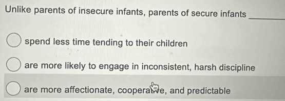 Unlike parents of insecure infants, parents of secure infants
_
spend less time tending to their children
are more likely to engage in inconsistent, harsh discipline
are more affectionate, cooperate, and predictable