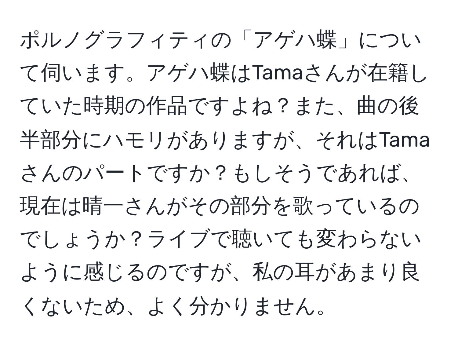 ポルノグラフィティの「アゲハ蝶」について伺います。アゲハ蝶はTamaさんが在籍していた時期の作品ですよね？また、曲の後半部分にハモリがありますが、それはTamaさんのパートですか？もしそうであれば、現在は晴一さんがその部分を歌っているのでしょうか？ライブで聴いても変わらないように感じるのですが、私の耳があまり良くないため、よく分かりません。