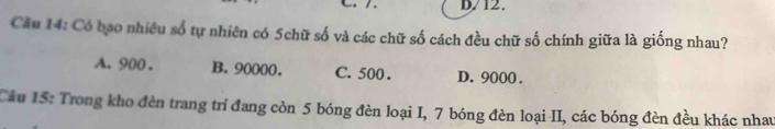 D/12 .
Cầu 14: Có bao nhiều số tự nhiên có 5chữ số và các chữ số cách đều chữ số chính giữa là giống nhau?
A. 900. B. 90000. C. 500. D. 9000.
Câu 15: Trong kho đèn trang trí đang còn 5 bóng đèn loại I, 7 bóng đèn loại II, các bóng đèn đều khác nhau