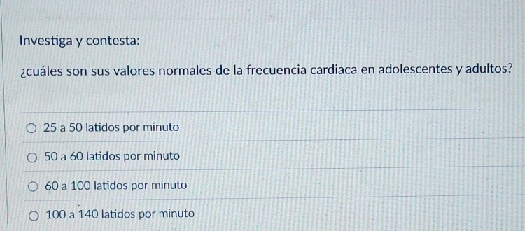 Investiga y contesta:
¿cuáles son sus valores normales de la frecuencia cardiaca en adolescentes y adultos?
25 a 50 latidos por minuto
50 a 60 latidos por minuto
60 a 100 latidos por minuto
100 a 140 latidos por minuto