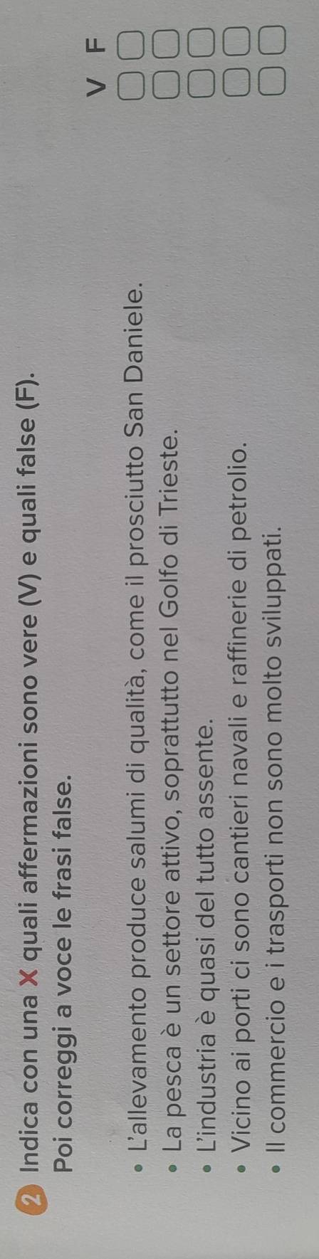 Indica con una X quali affermazioni sono vere (V) e quali false (F).
Poi correggi a voce le frasi false.
V F
Lallevamento produce salumi di qualità, come il prosciutto San Daniele.
La pesca è un settore attivo, soprattutto nel Golfo di Trieste.
L'industria è quasi del tutto assente.
Vicino ai porti ci sono cantieri navali e raffinerie di petrolio.
ll commercio e i trasporti non sono molto sviluppati.