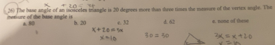 The base angle of an isosceles triangle is 20 degrees more than three times the measure of the vertex angle. The
easure of the base angle is
a. 80 b. 20 c. 32 d. 62 e. none of these