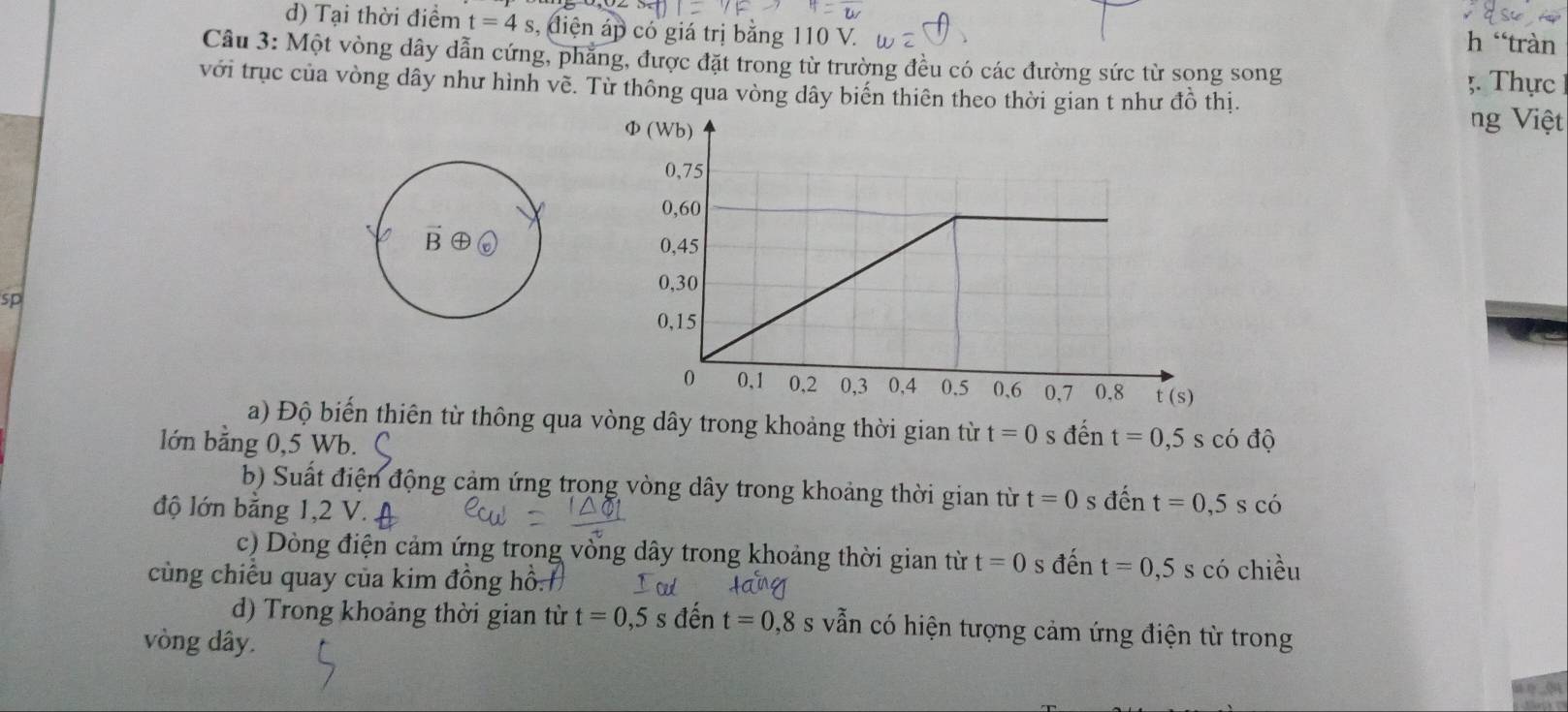 d) Tại thời điểm t=4s 3, điện áp có giá trị bằng 110 V.
h “tràn
Câu 3: Một vòng dây dẫn cứng, phẳng, được đặt trong từ trường đều có các đường sức từ song song ;. Thực
với trục của vòng dây như hình về. Từ thông qua vòng dây biến thiên theo thời gian t như đồ thị.
ng Việt
sp
a) Độ biến thiên từ thông qua vòng dây trong khoảng thời gian từ t=0 s đến
lớn bằng 0,5 Wb. t=0,5scodθ
b) Suất điện động cảm ứng trong vòng dây trong khoảng thời gian từ t=0 s dhat en t=0,5 s có
độ lớn bằng 1,2 V.
c) Dòng điện cảm ứng trong vòng dây trong khoảng thời gian từ t=0 s đến t=0,5
cùng chiều quay của kim đồng hồ. s có chiều
d) Trong khoảng thời gian từ t=0,5s đến t=0,8s vẫn có hiện tượng cảm ứng điện từ trong
vòng dây.