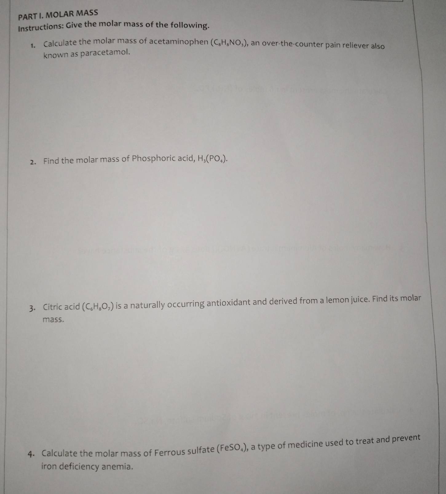 MOLAR MASS 
Instructions: Give the molar mass of the following. 
1. Calculate the molar mass of acetaminophen (C_8H_8NO_3) , an over-the-counter pain reliever also 
known as paracetamol. 
2. Find the molar mass of Phosphoric acid, H_3(PO_4). 
3. Citric acid (C_6H_8O_7) is a naturally occurring antioxidant and derived from a lemon juice. Find its molar 
mass. 
4. Calculate the molar mass of Ferrous sulfate (FeSO_4) , a type of medicine used to treat and prevent 
iron deficiency anemia.