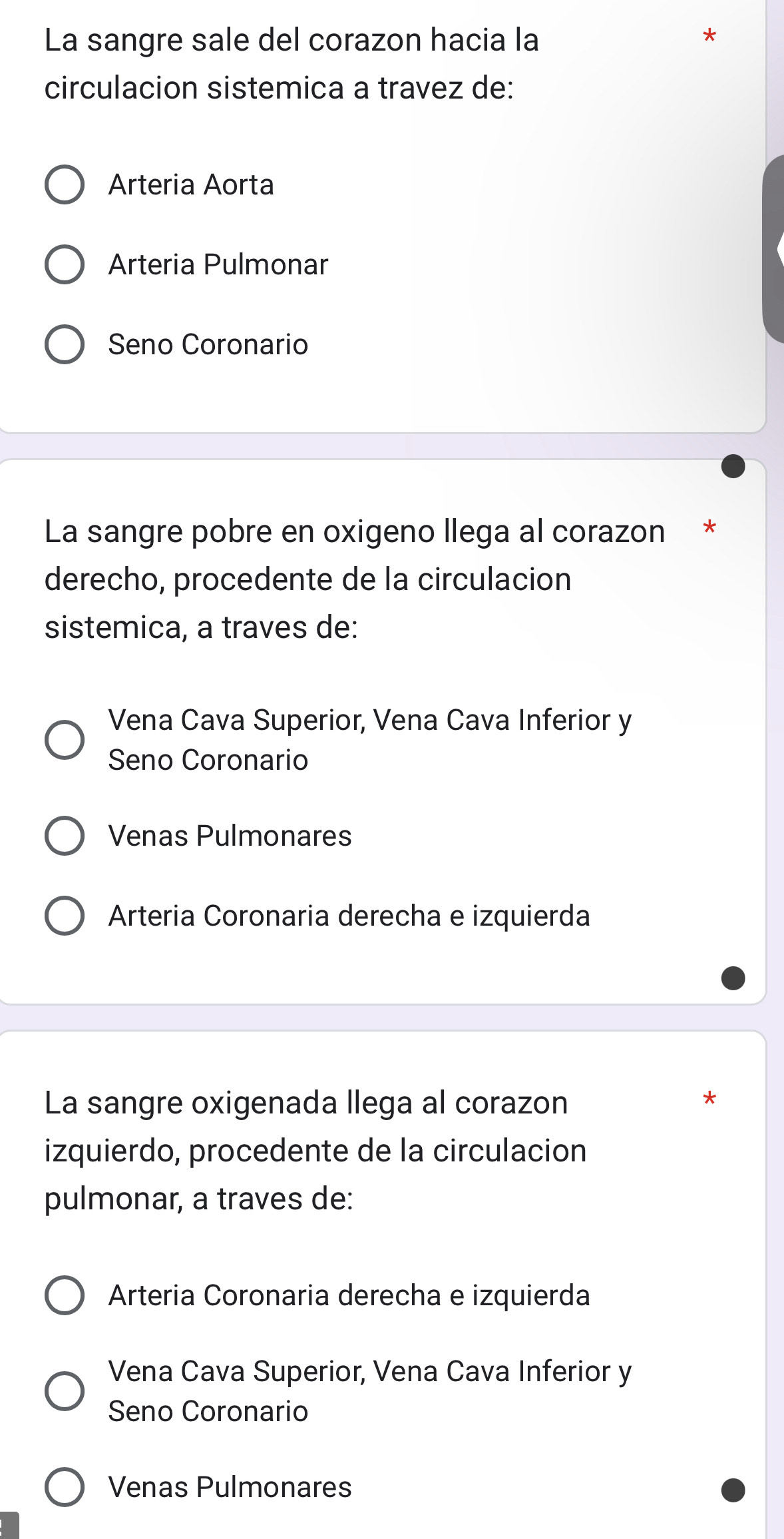 La sangre sale del corazon hacia la
circulacion sistemica a travez de:
Arteria Aorta
Arteria Pulmonar
Seno Coronario
La sangre pobre en oxigeno llega al corazon *
derecho, procedente de la circulacion
sistemica, a traves de:
Vena Cava Superior, Vena Cava Inferior y
Seno Coronario
Venas Pulmonares
Arteria Coronaria derecha e izquierda
La sangre oxigenada llega al corazon
izquierdo, procedente de la circulacion
pulmonar, a traves de:
Arteria Coronaria derecha e izquierda
Vena Cava Superior, Vena Cava Inferior y
Seno Coronario
Venas Pulmonares