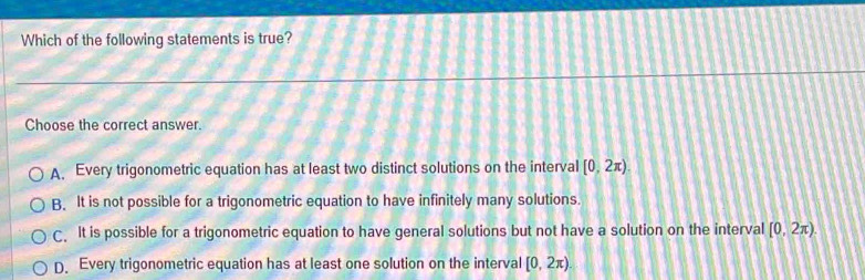 Which of the following statements is true?
Choose the correct answer.
A. Every trigonometric equation has at least two distinct solutions on the interval [0,2π ).
B. It is not possible for a trigonometric equation to have infinitely many solutions.
C. It is possible for a trigonometric equation to have general solutions but not have a solution on the interval [0,2π ).
D. Every trigonometric equation has at least one solution on the interval [0,2π )