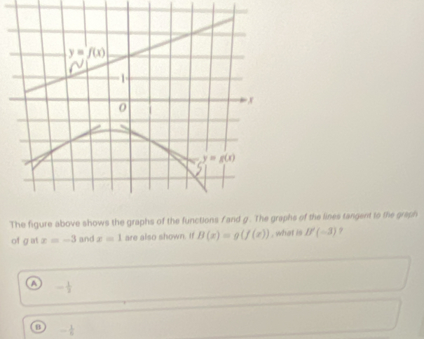 The figure above shows the graphs of the functions f and g. The graphs of the lines tangent to the graph
of gat x=-3 and x=1 are also shown. If B(x)=g(f(x)) , what is B'(-3) 9
a - 1/2 
B - 1/6 