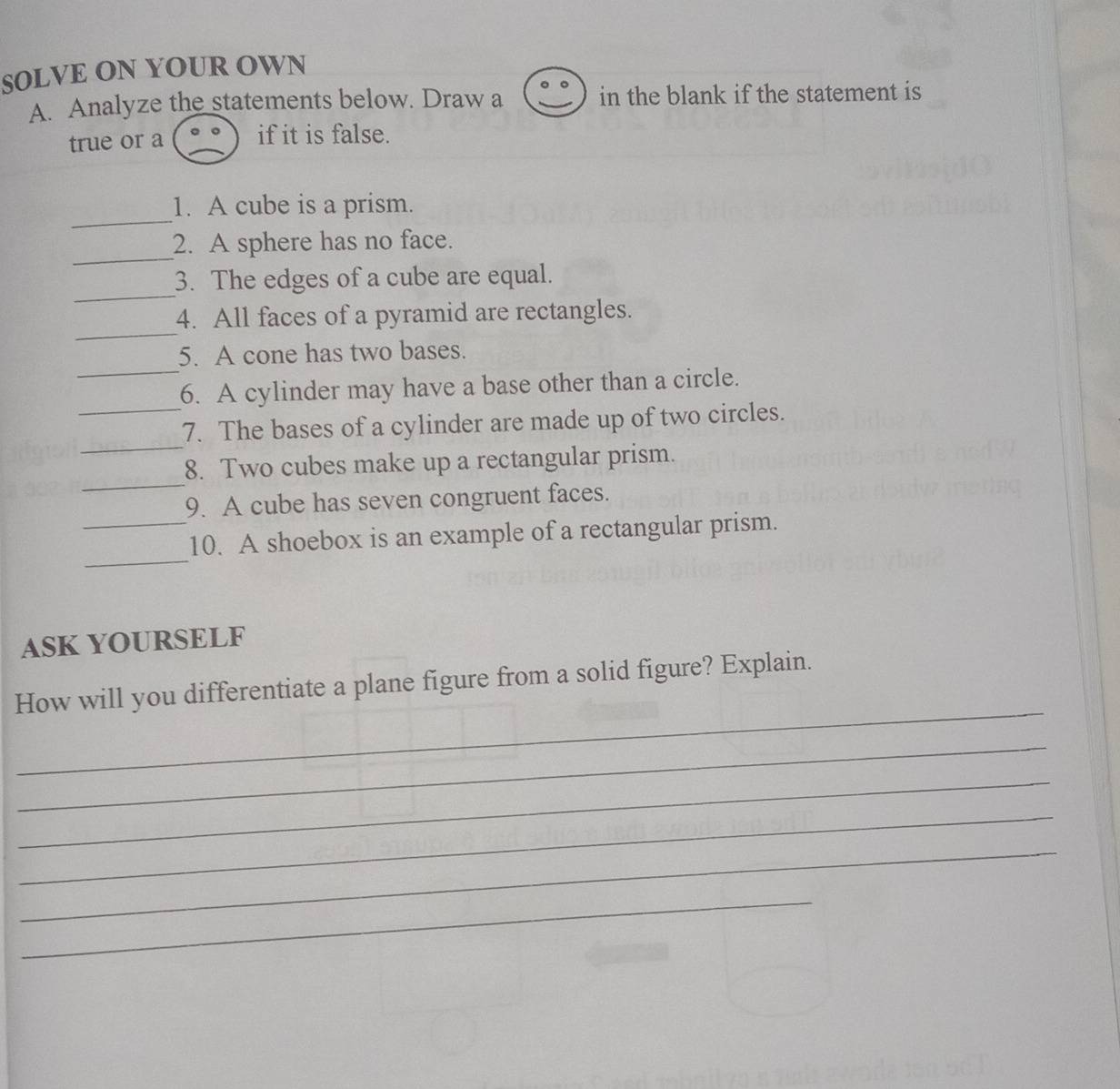 SOLVE ON YOUR OWN 
A. Analyze the statements below. Draw a in the blank if the statement is 
true or a if it is false. 
_ 
1. A cube is a prism. 
_ 
2. A sphere has no face. 
_ 
3. The edges of a cube are equal. 
_ 
4. All faces of a pyramid are rectangles. 
_ 
5. A cone has two bases. 
_ 
6. A cylinder may have a base other than a circle. 
_ 
7. The bases of a cylinder are made up of two circles. 
_ 
8. Two cubes make up a rectangular prism. 
9. A cube has seven congruent faces. 
_ 
_10. A shoebox is an example of a rectangular prism. 
ASK YOURSELF 
_ 
How will you differentiate a plane figure from a solid figure? Explain. 
_ 
_ 
_ 
_ 
_