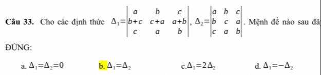 Cho các định thức Delta _1=beginvmatrix a&b&c b+c&c+a&a+b c&a&bendvmatrix , △ _2=beginvmatrix a&b&c b&c&a c&a&bendvmatrix. Mệnh đề nào sau đã
ĐÚNG:
a. △ _1=△ _2=0 b. △ _1=△ _2 c.△ _1=2△ _2 d. △ _1=-△ _2