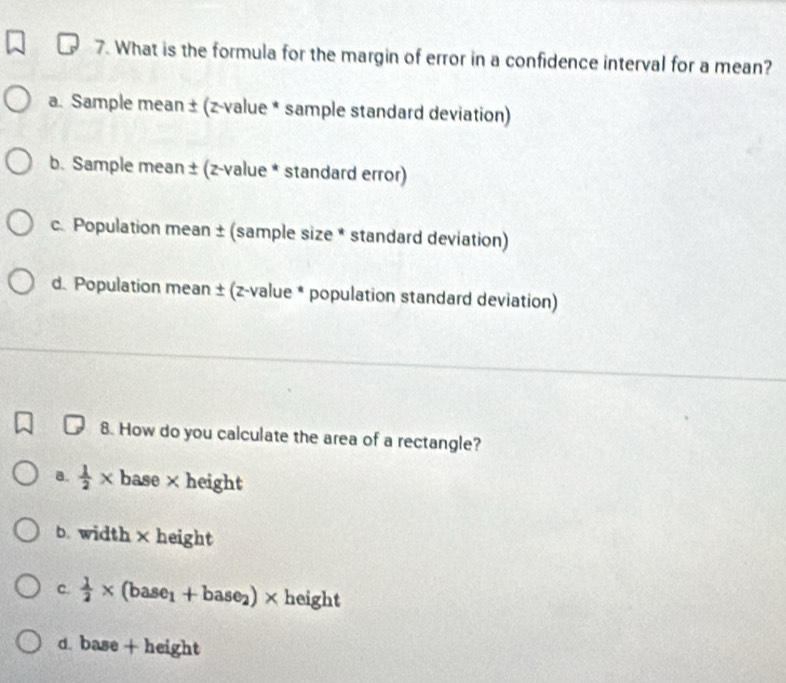 What is the formula for the margin of error in a confidence interval for a mean?
a. Sample mean ± (z-value * sample standard deviation)
b. Sample mean ± (z-value * standard error)
c. Population mean ± (sample size * standard deviation)
d. Population mean ± (z-value * population standard deviation)
8. How do you calculate the area of a rectangle?
a.  1/2 * base×height
b. width × height
c.  1/2 * (base_1+base_2)* height
d. base + height