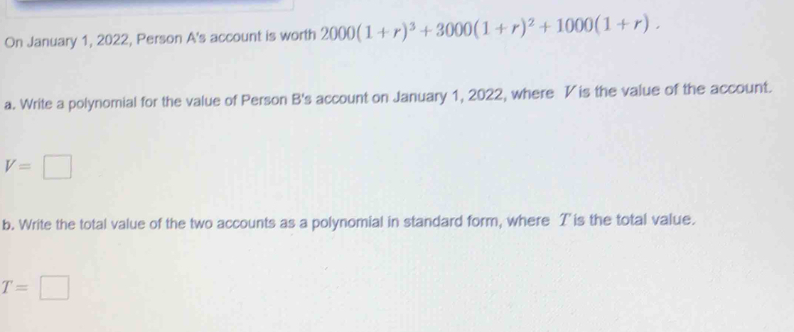 On January 1, 2022, Person A's account is worth 2000(1+r)^3+3000(1+r)^2+1000(1+r). 
a. Write a polynomial for the value of Person B's account on January 1, 2022, where V is the value of the account.
V=□
b. Write the total value of the two accounts as a polynomial in standard form, where T is the total value.
T=□