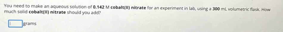 You need to make an aqueous solution of 0.142 M cobalt(II) nitrate for an experiment in lab, using a 300 mL volumetric flask. How 
much solid cobalt(II) nitrate should you add?
□ grams