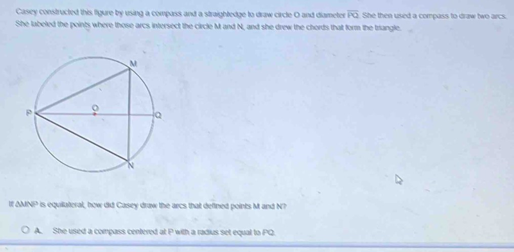 Casey constructed this figure by using a compass and a straightedge to draw circle O and diameter overline PQ She then used a compass to draw two arcs.
She labeled the points where those arcs intersect the circle M and N, and she drew the chords that form the triangle.
If AMNP is equilateral, how did Casey draw the arcs that defined points M and N?
A. She used a compass centered at P with a radius set equal to PQ.