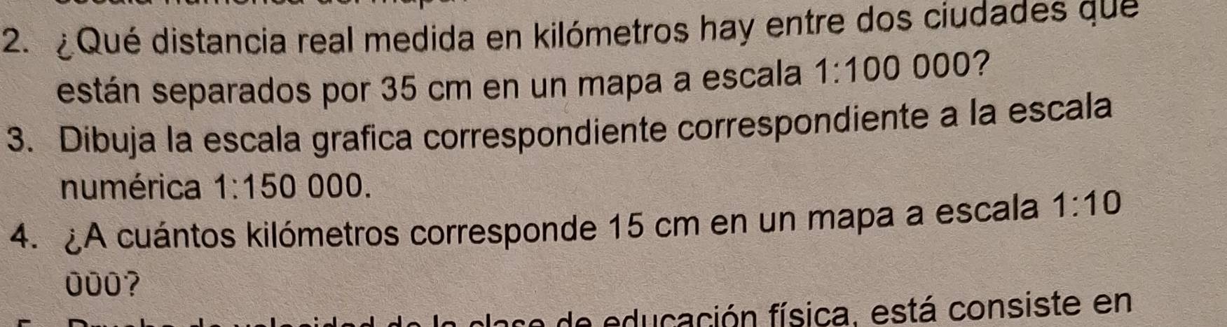 ¿Qué distancia real medida en kilómetros hay entre dos ciudades que 
están separados por 35 cm en un mapa a escala 1:100 000? 
3. Dibuja la escala grafica correspondiente correspondiente a la escala 
numérica 1:15 O 000. 
4.A cuántos kilómetros corresponde 15 cm en un mapa a escala 1:10
000? 
e educación física, está consiste en