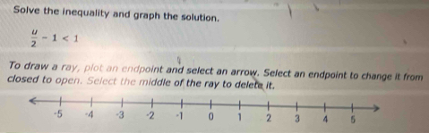 Solve the inequality and graph the solution.
 u/2 -1<1</tex> 
To draw a ray, plot an endpoint and select an arrow. Select an endpoint to change it from 
closed to open. Select the middle of the ray to delete it.