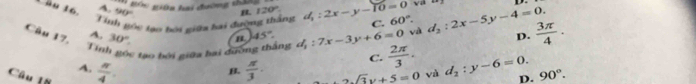 Bóc giữa hai đường thau và
u 16 A 90°
Tinh góc tạo hôi gika bai đường thắng 120°. d_1:2x-y-10=0 C. 60°. 
Câu 17. A. 30°. d_1:7x-3y+6=0 vai d_2:2x-5y-4=0. D.  3π /4 ·
45°
Tính góc tạo bởi giữa bai dường thắng  2π /3 ·
C.
B.
4.  π /4 .  π /3 · 2sqrt(3)y+5=0 và d_2:y-6=0. D. 90°. 
Câu 1ũ