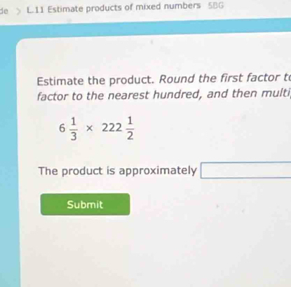 de L.11 Estimate products of mixed numbers 5BG
Estimate the product. Round the first factor t 
factor to the nearest hundred, and then multi
6 1/3 * 222 1/2 
The product is approximately □ 
Submit