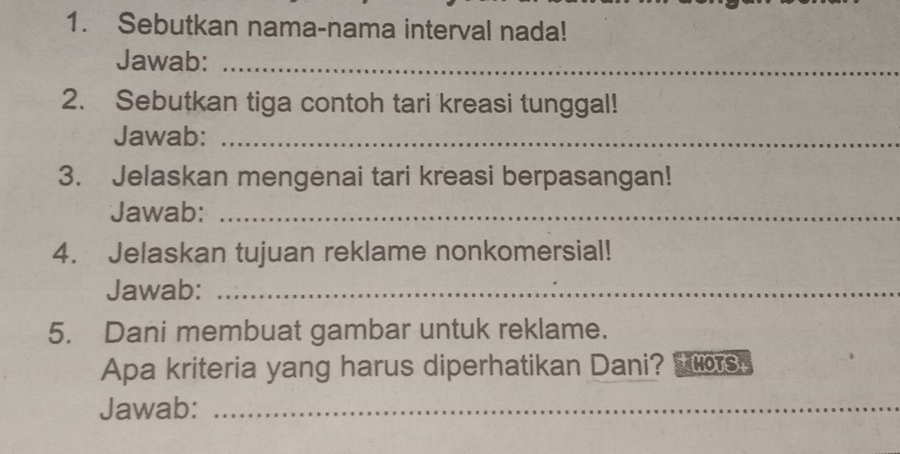 Sebutkan nama-nama interval nada! 
Jawab:_ 
2. Sebutkan tiga contoh tari kreasi tunggal! 
Jawab:_ 
3. Jelaskan mengenai tari kreasi berpasangan! 
Jawab:_ 
4. Jelaskan tujuan reklame nonkomersial! 
Jawab:_ 
5. Dani membuat gambar untuk reklame. 
Apa kriteria yang harus diperhatikan Dani? HOTS 
Jawab:_