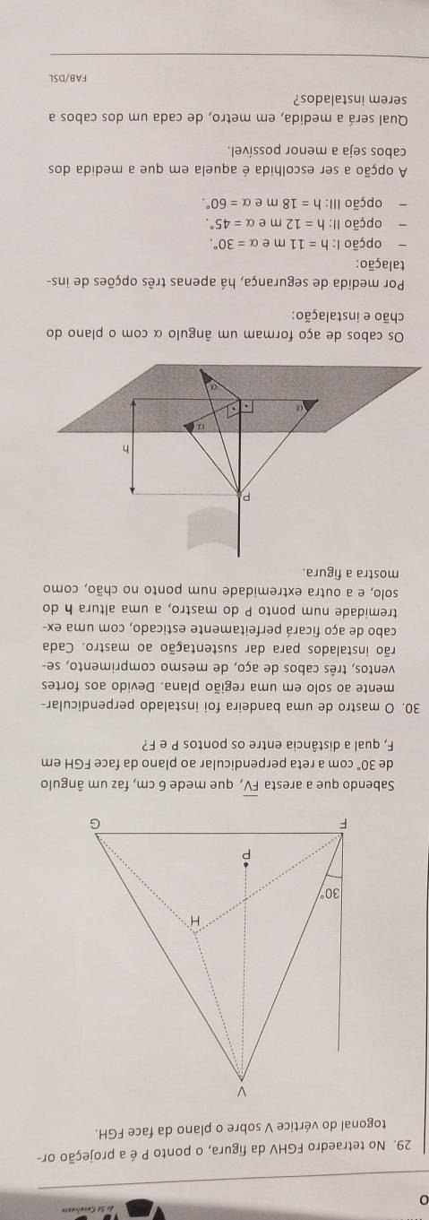 0
29. No tetraedro FGHV da figura, o ponto P é a projeção or-
togonal do vértice V sobre o plano da face FGH.
Sabendo que a aresta overline FV , que mede 6 cm, faz um ângulo
de 30° com a reta perpendicular ao plano da face FGH em
F, qual a distância entre os pontos P e F?
30. O mastro de uma bandeira foi instalado perpendicular-
mente ao solo em uma região plana. Devido aos fortes
ventos, três cabos de aço, de mesmo comprimento, se-
rão instalados para dar sustentação ao mastro. Cada
cabo de aço ficará perfeitamente esticado, com uma ex-
tremidade num ponto P do mastro, a uma altura h do
solo, e a outra extremidade num ponto no chão, como
mostra a figura.
Os cabos de aço formam um ângulo α com o plano do
chão e instalação:
Por medida de segurança, há apenas três opções de ins-
talação:
opção I: h=11 m e alpha =30°.
、 opção II: h=12 m e alpha =45°.
opção III: h=18 m e alpha =60°.
A opção a ser escolhida é aquela em que a medida dos
cabos seja a menor possível.
Qual será a medida, em metro, de cada um dos cabos a
serem instalados?
FAB/DSL