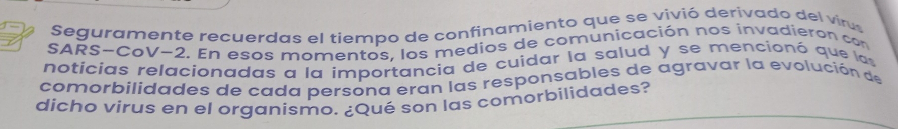 Seguramente recuerdas el tiempo de confinamiento que se vivió derivado del viru 
SARS-CoV−2. En esos momentos, los medios de comunicación nos invadieron con 
noticias relacionadas a la importancia de cuidar la salud y se mencionó que las 
comorbilidades de cada persona eran las responsables de agravar la evolución de 
dicho virus en el organismo. ¿Qué son las comorbilidades?