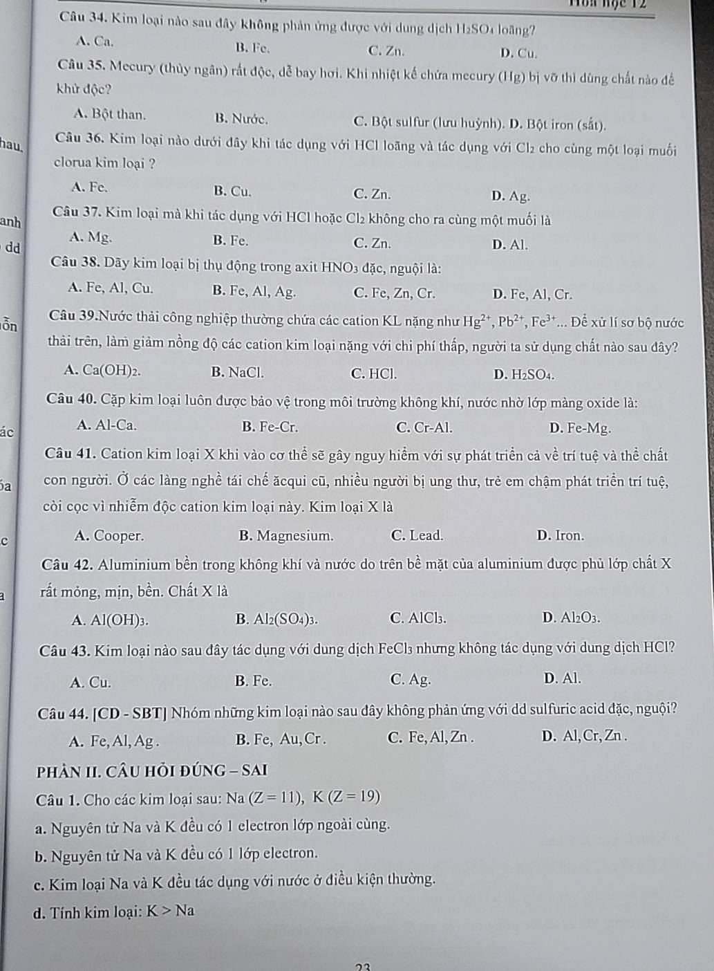 Tòn học 12
Câu 34. Kim loại nào sau đây không phản ứng được với dung dịch H₂SO4 loãng?
A. Ca. B. Fe. C. Zn. D. Cu.
Câu 35. Mecury (thủy ngân) rất độc, dễ bay hơi. Khi nhiệt kế chứa mecury (Hg) bị vỡ thì dùng chất nào đềể
khử độc?
A. Bột than. B. Nước. C. Bột sulfur (lưu huỳnh). D. Bột iron (sắt).
hau.
Câu 36. Kim loại nào dưới đây khi tác dụng với HCl loãng và tác dụng với Cl₂ cho cùng một loại muối
clorua kim loại ?
A. Fe. B. Cu. C. Zn. D. Ag.
anh Câu 37. Kim loại mà khi tác dụng với HCl hoặc Cl₂ không cho ra cùng một muối là
A. Mg. B. Fe. C. Zn.
d D. Al.
Câu 38. Dãy kim loại bị thụ động trong axit HNO3 đặc, nguội là:
A. Fe, Al, Cu. B. Fe, Al, Ag. C. Fe, Zn, Cr. D. Fe, Al, Cr.
ỗn Câu 39.Nước thải công nghiệp thường chứa các cation KL nặng như Hg²*, Pb^(2+),Fe^(3+)... Để xử lí sơ bộ nước
thải trên, làm giảm nồng độ các cation kim loại nặng với chi phí thấp, người ta sử dụng chất nào sau đây?
A. Ca(OH)2. B. NaCl. C. HCl. D. H₂SO₄.
Câu 40. Cặp kim loại luôn được bảo vệ trong môi trường không khí, nước nhờ lớp màng oxide là:
ác A. Al-Ca. B. Fe-Cr. C. Cr-Al. D. Fe-Mg.
Câu 41. Cation kim loại X khi vào cơ thể sẽ gây nguy hiểm với sự phát triển cả về trí tuệ và thể chất
a con người. Ở các làng nghề tái chế ăcqui cũ, nhiều người bị ung thư, trẻ em chậm phát triển trí tuệ,
còi cọc vì nhiễm độc cation kim loại này. Kim loại X là
c A. Cooper. B. Magnesium. C. Lead. D. Iron.
Câu 42. Aluminium bền trong không khí và nước do trên bề mặt của aluminium được phủ lớp chất X
rất mỏng, mịn, bền. Chất X là
A. Al(OH)_3 B. Al₂ (SO_4)_3 C. AlCl₃. D. Al₂O3.
Câu 43. Kim loại nào sau đây tác dụng với dung dịch FeCl₃ nhưng không tác dụng với dung dịch HCl?
A. Cu. B. Fe. C. Ag. D. Al.
Câu 44. [CD - SBT] Nhóm những kim loại nào sau đây không phản ứng với dd sulfuric acid đặc, nguội?
A. Fe, Al, Ag . B. Fe, Au,Cr . C. Fe, Al, Zn . D. Al, Cr, Zn .
phàN II. CÂu hỏi đÚNG - SAI
Câu 1. Cho các kim loại sau: Na (Z=11),K(Z=19)
a. Nguyên tử Na và K đều có 1 electron lớp ngoài cùng.
b. Nguyên tử Na và K đều có 1 lớp electron.
c. Kim loại Na và K đều tác dụng với nước ở điều kiện thường.
d. Tính kim loại: K>Na
22