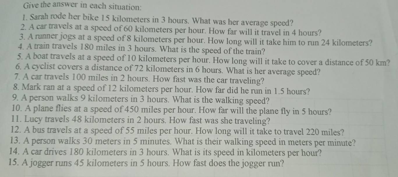 Give the answer in each situation: 
1. Sarah rode her bike 15 kilometers in 3 hours. What was her average speed? 
2. A car travels at a speed of 60 kilometers per hour. How far will it travel in 4 hours? 
3. A runner jogs at a speed of 8 kilometers per hour. How long will it take him to run 24 kilometers? 
4. A train travels 180 miles in 3 hours. What is the speed of the train? 
5. A boat travels at a speed of 10 kilometers per hour. How long will it take to cover a distance of 50 km? 
6. A cyclist covers a distance of 72 kilometers in 6 hours. What is her average speed? 
7. A car travels 100 miles in 2 hours. How fast was the car traveling? 
8. Mark ran at a speed of 12 kilometers per hour. How far did he run in 1.5 hours? 
9. A person walks 9 kilometers in 3 hours. What is the walking speed? 
10. A plane flies at a speed of 450 miles per hour. How far will the plane fly in 5 hours? 
11. Lucy travels 48 kilometers in 2 hours. How fast was she traveling? 
12. A bus travels at a speed of 55 miles per hour. How long will it take to travel 220 miles? 
13. A person walks 30 meters in 5 minutes. What is their walking speed in meters per minute? 
14. A car drives 180 kilometers in 3 hours. What is its speed in kilometers per hour? 
15. A jogger runs 45 kilometers in 5 hours. How fast does the jogger run?