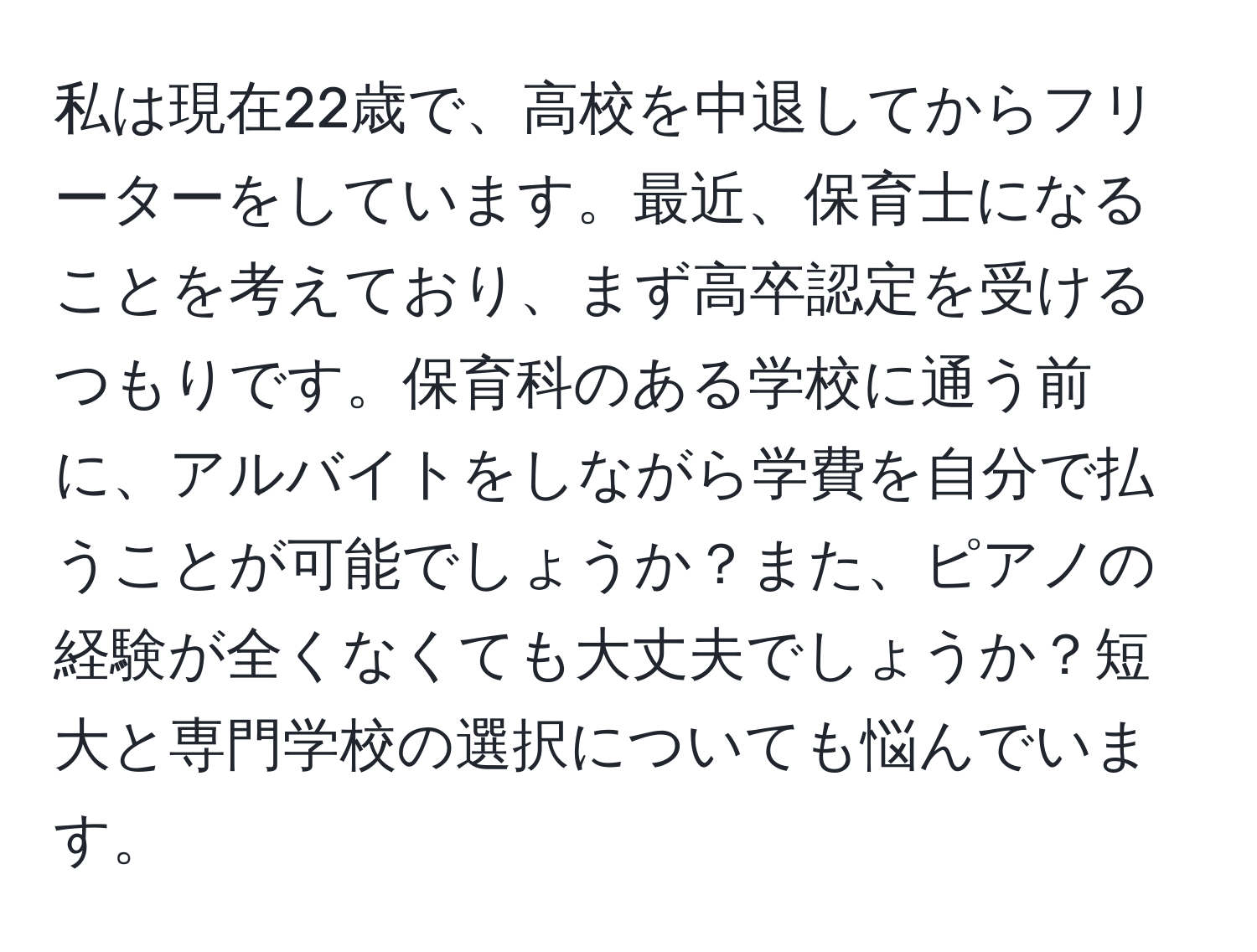 私は現在22歳で、高校を中退してからフリーターをしています。最近、保育士になることを考えており、まず高卒認定を受けるつもりです。保育科のある学校に通う前に、アルバイトをしながら学費を自分で払うことが可能でしょうか？また、ピアノの経験が全くなくても大丈夫でしょうか？短大と専門学校の選択についても悩んでいます。