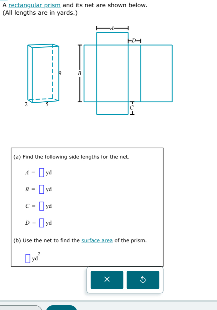 A rectangular prism and its net are shown below.
(All lengths are in yards.)
9
2 5
(a) Find the following side lengths for the net.
A=□ yd
B=□ yd
C=□ yd
D=□ yd
(b) Use the net to find the surface area of the prism.
□ yd^2
× S