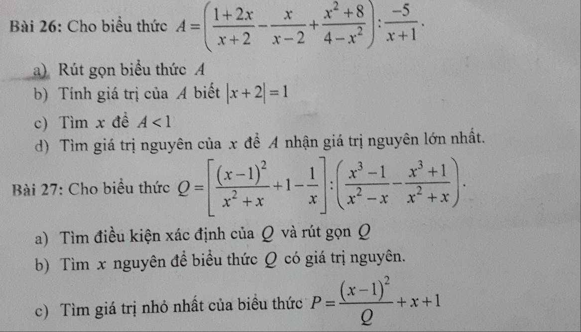 Cho biểu thức A=( (1+2x)/x+2 - x/x-2 + (x^2+8)/4-x^2 ): (-5)/x+1 . 
a) Rút gọn biểu thức A
b) Tính giá trị của A biết |x+2|=1
c) Tìm x đề A<1</tex> 
d) Tìm giá trị nguyên của x để A nhận giá trị nguyên lớn nhất. 
Bài 27: Cho biểu thức Q=[frac (x-1)^2x^2+x+1- 1/x ]:( (x^3-1)/x^2-x - (x^3+1)/x^2+x ). 
a) Tìm điều kiện xác định của Q và rút gọn Q 
b) Tìm x nguyên đề biểu thức Q có giá trị nguyên. 
c) Tìm giá trị nhỏ nhất của biều thức P=frac (x-1)^2Q+x+1