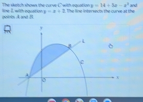 The sketch shows the curve C with equation y=14+5x-x^2 and
line I with equation y=x+2. The line intersects the curve at the
points A and B.
y
B
c
A
X