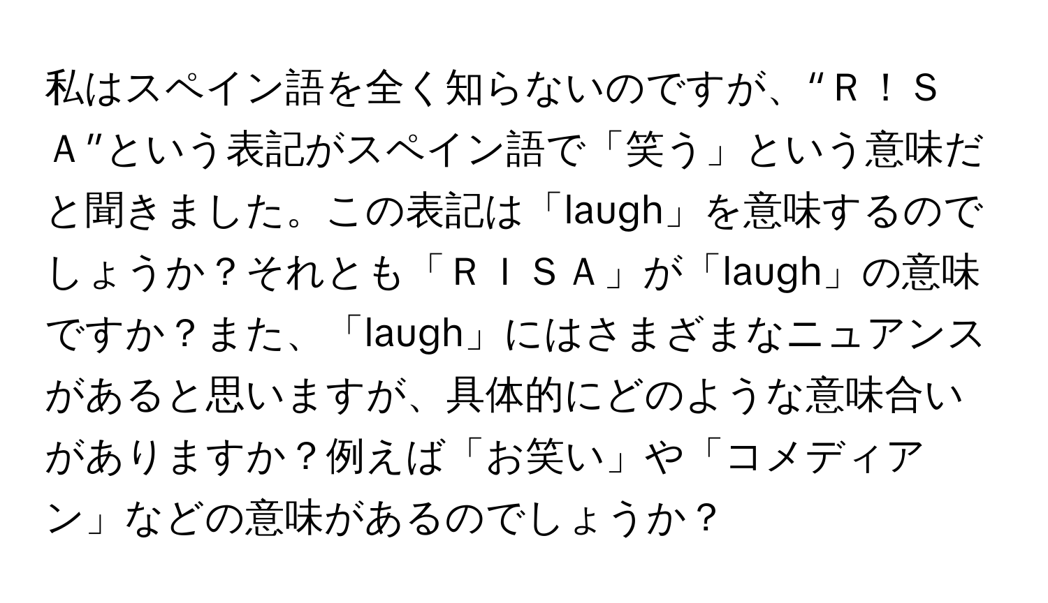 私はスペイン語を全く知らないのですが、“Ｒ！ＳＡ”という表記がスペイン語で「笑う」という意味だと聞きました。この表記は「laugh」を意味するのでしょうか？それとも「ＲＩＳＡ」が「laugh」の意味ですか？また、「laugh」にはさまざまなニュアンスがあると思いますが、具体的にどのような意味合いがありますか？例えば「お笑い」や「コメディアン」などの意味があるのでしょうか？