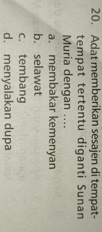 Adat memberikan sesajen di tempat-
tempat tertentu diganti Sunan
Muria dengan ....
a. membakar kemenyan
b. selawat
c. tembang
d. menyalakan dupa